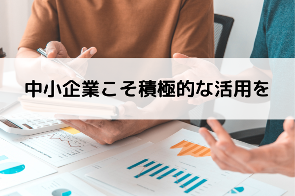 中小企業こそ積極的な活用を